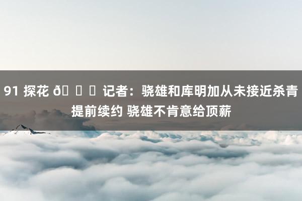 91 探花 👀记者：骁雄和库明加从未接近杀青提前续约 骁雄不肯意给顶薪