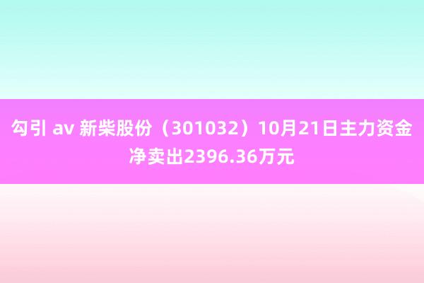 勾引 av 新柴股份（301032）10月21日主力资金净卖出2396.36万元