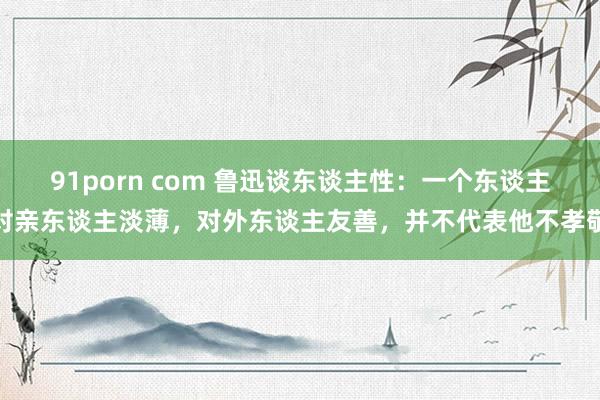 91porn com 鲁迅谈东谈主性：一个东谈主对亲东谈主淡薄，对外东谈主友善，并不代表他不孝敬