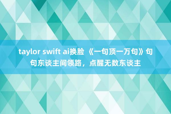 taylor swift ai换脸 《一句顶一万句》句句东谈主间领路，点醒无数东谈主