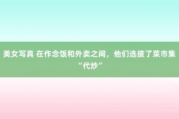 美女写真 在作念饭和外卖之间，他们选拔了菜市集“代炒”