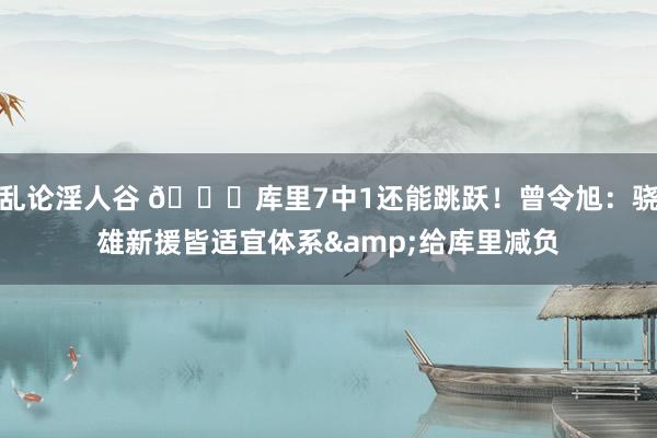 乱论淫人谷 😊库里7中1还能跳跃！曾令旭：骁雄新援皆适宜体系&给库里减负