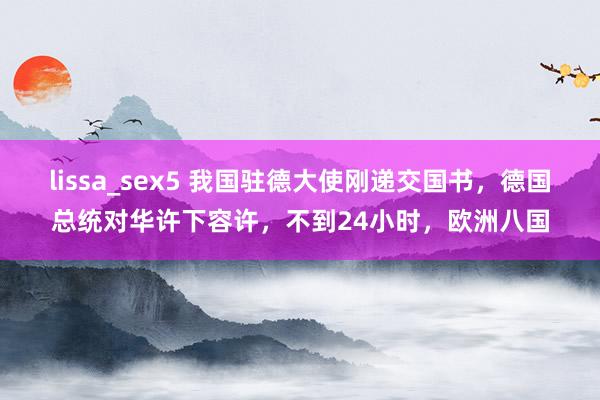 lissa_sex5 我国驻德大使刚递交国书，德国总统对华许下容许，不到24小时，欧洲八国