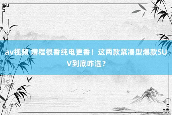 av视频 增程很香纯电更香！这两款紧凑型爆款SUV到底咋选？