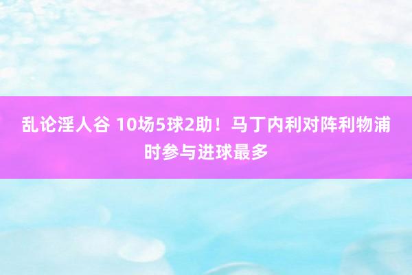 乱论淫人谷 10场5球2助！马丁内利对阵利物浦时参与进球最多