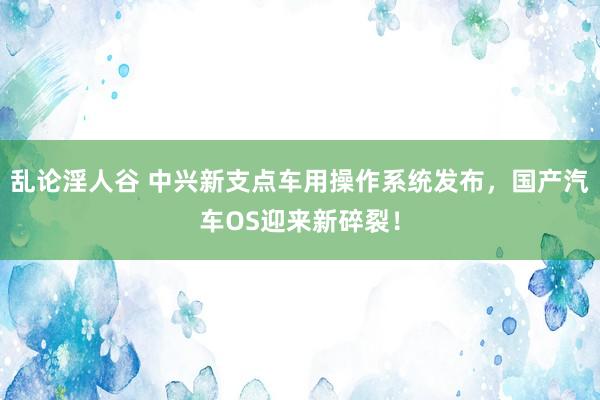 乱论淫人谷 中兴新支点车用操作系统发布，国产汽车OS迎来新碎裂！