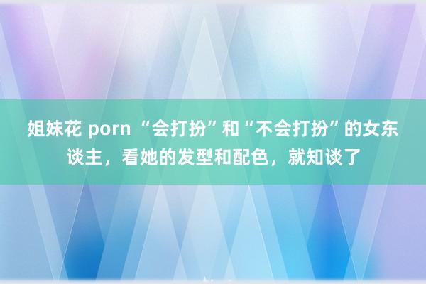 姐妹花 porn “会打扮”和“不会打扮”的女东谈主，看她的发型和配色，就知谈了