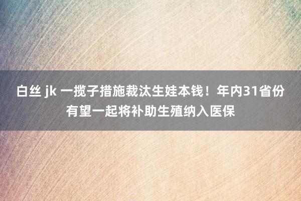 白丝 jk 一揽子措施裁汰生娃本钱！年内31省份有望一起将补助生殖纳入医保