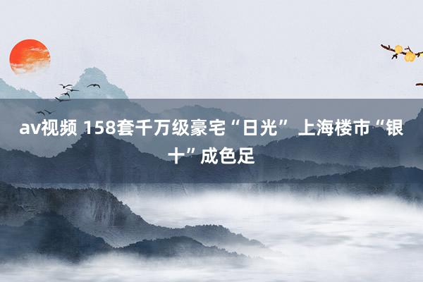 av视频 158套千万级豪宅“日光” 上海楼市“银十”成色足