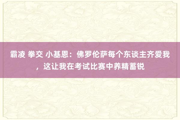 霸凌 拳交 小基恩：佛罗伦萨每个东谈主齐爱我，这让我在考试比赛中养精蓄锐