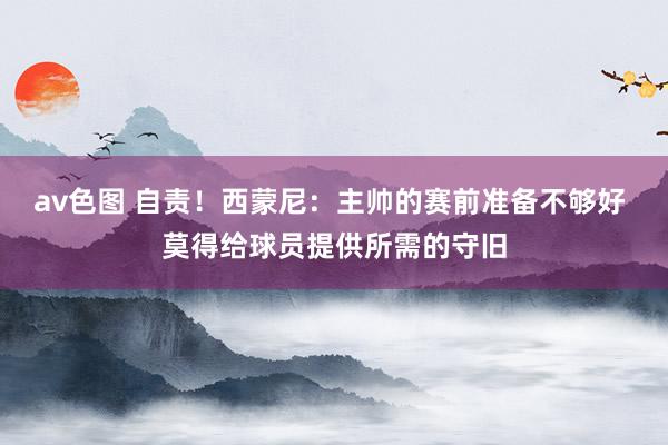 av色图 自责！西蒙尼：主帅的赛前准备不够好 莫得给球员提供所需的守旧