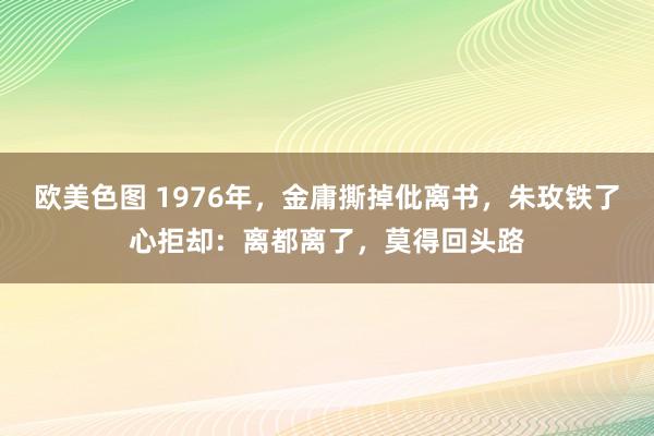 欧美色图 1976年，金庸撕掉仳离书，朱玫铁了心拒却：离都离了，莫得回头路