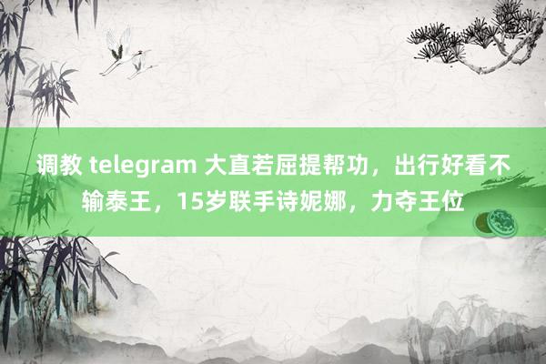 调教 telegram 大直若屈提帮功，出行好看不输泰王，15岁联手诗妮娜，力夺王位