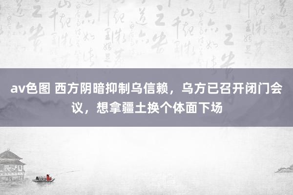 av色图 西方阴暗抑制乌信赖，乌方已召开闭门会议，想拿疆土换个体面下场