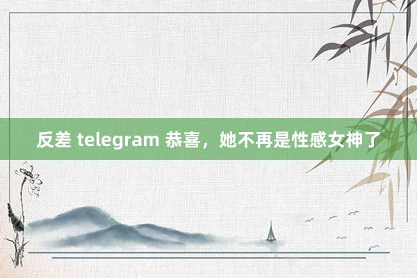 反差 telegram 恭喜，她不再是性感女神了