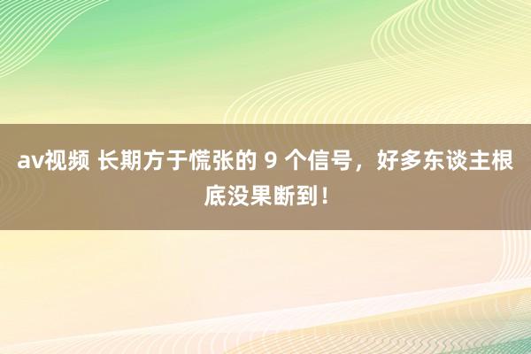 av视频 长期方于慌张的 9 个信号，好多东谈主根底没果断到！