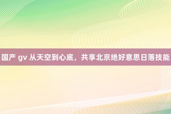 国产 gv 从天空到心底，共享北京绝好意思日落技能