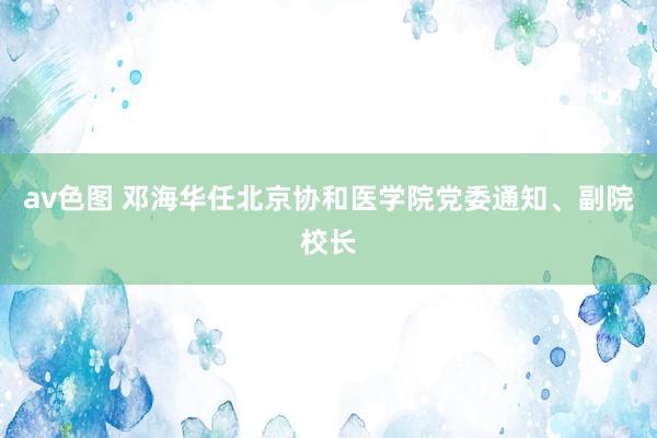 av色图 邓海华任北京协和医学院党委通知、副院校长