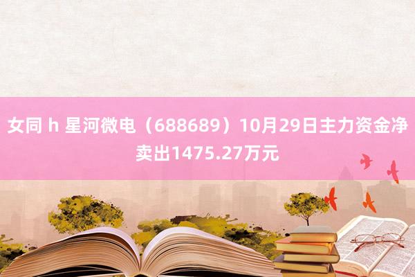 女同 h 星河微电（688689）10月29日主力资金净卖出1475.27万元