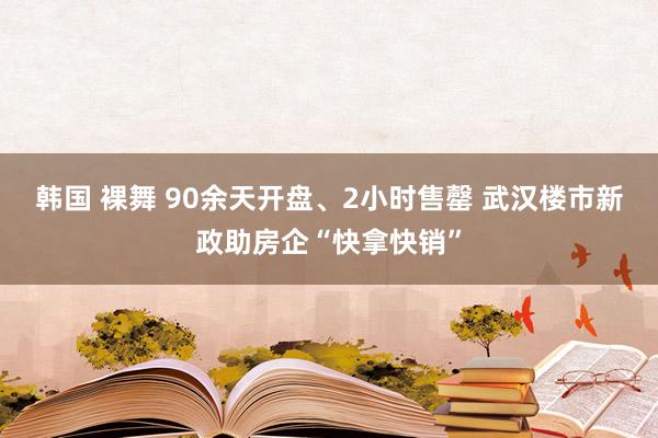 韩国 裸舞 90余天开盘、2小时售罄 武汉楼市新政助房企“快拿快销”