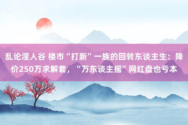 乱论淫人谷 楼市“打新”一族的回转东谈主生：降价250万求解套，“万东谈主摇”网红盘也亏本