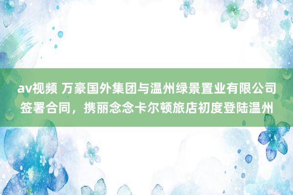 av视频 万豪国外集团与温州绿景置业有限公司签署合同，携丽念念卡尔顿旅店初度登陆温州