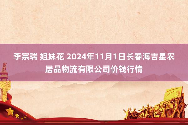 李宗瑞 姐妹花 2024年11月1日长春海吉星农居品物流有限公司价钱行情