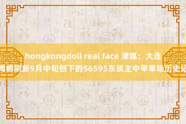 hongkongdoll real face 津媒：大连英博将刷新9月中旬创下的56595东谈主中甲单场历史记录