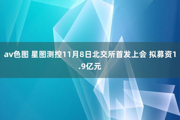 av色图 星图测控11月8日北交所首发上会 拟募资1.9亿元