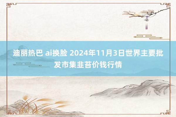 迪丽热巴 ai换脸 2024年11月3日世界主要批发市集韭苔价钱行情