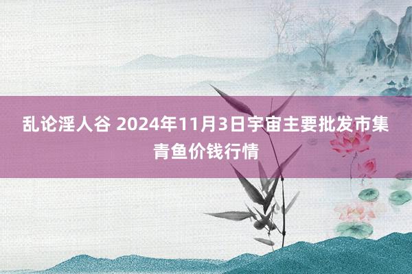 乱论淫人谷 2024年11月3日宇宙主要批发市集青鱼价钱行情