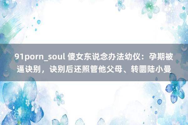 91porn_soul 傻女东说念办法幼仪：孕期被逼诀别，诀别后还照管他父母、转圜陆小曼