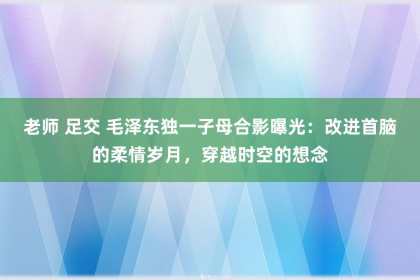 老师 足交 毛泽东独一子母合影曝光：改进首脑的柔情岁月，穿越时空的想念