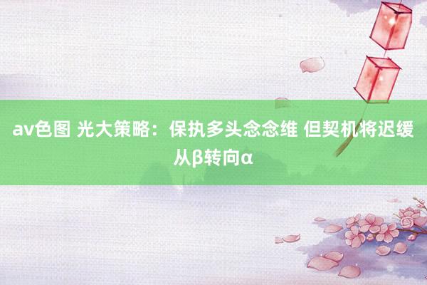 av色图 光大策略：保执多头念念维 但契机将迟缓从β转向α