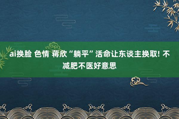 ai换脸 色情 蒋欣“躺平”活命让东谈主换取! 不减肥不医好意思