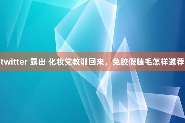 twitter 露出 化妆党教训回来，免胶假睫毛怎样遴荐