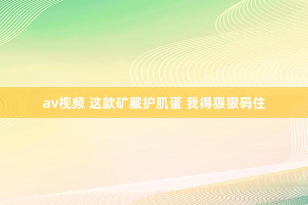 av视频 这款矿藏护肌蛋 我得狠狠码住