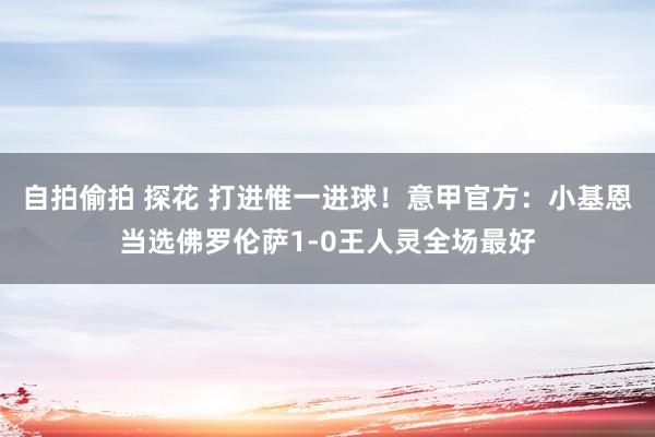 自拍偷拍 探花 打进惟一进球！意甲官方：小基恩当选佛罗伦萨1-0王人灵全场最好