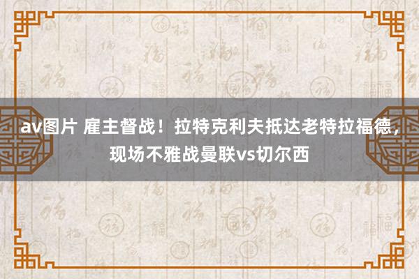 av图片 雇主督战！拉特克利夫抵达老特拉福德，现场不雅战曼联vs切尔西