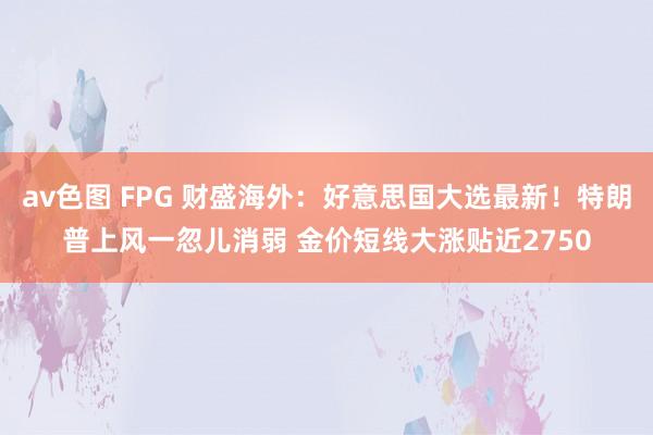 av色图 FPG 财盛海外：好意思国大选最新！特朗普上风一忽儿消弱 金价短线大涨贴近2750