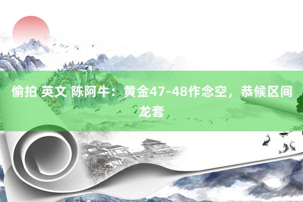 偷拍 英文 陈阿牛：黄金47-48作念空，恭候区间龙套