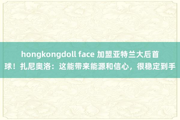 hongkongdoll face 加盟亚特兰大后首球！扎尼奥洛：这能带来能源和信心，很稳定到手