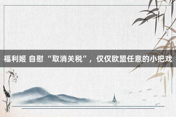 福利姬 自慰 “取消关税”，仅仅欧盟任意的小把戏