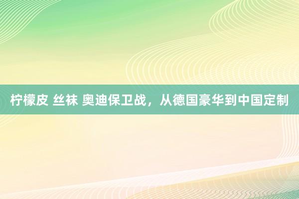 柠檬皮 丝袜 奥迪保卫战，从德国豪华到中国定制