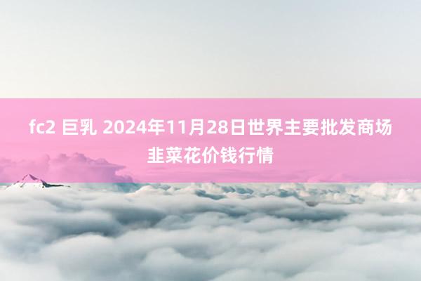 fc2 巨乳 2024年11月28日世界主要批发商场韭菜花价钱行情