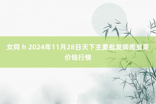 女同 h 2024年11月28日天下主要批发阛阓韭菜价钱行情