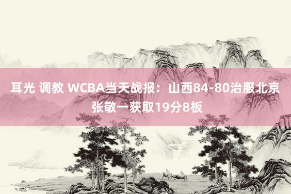 耳光 调教 WCBA当天战报：山西84-80治服北京 张敬一获取19分8板