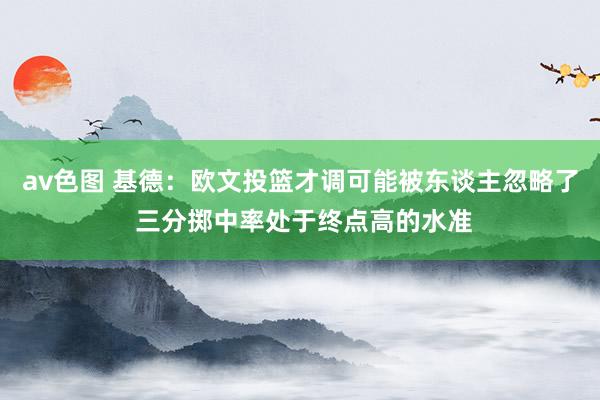 av色图 基德：欧文投篮才调可能被东谈主忽略了 三分掷中率处于终点高的水准