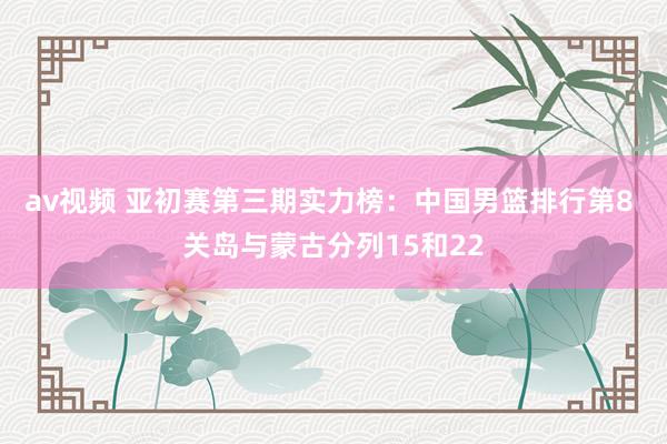 av视频 亚初赛第三期实力榜：中国男篮排行第8 关岛与蒙古分列15和22