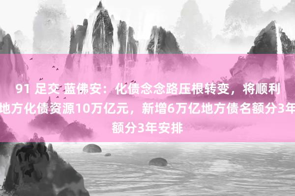 91 足交 蓝佛安：化债念念路压根转变，将顺利增多地方化债资源10万亿元，新增6万亿地方债名额分3年安排